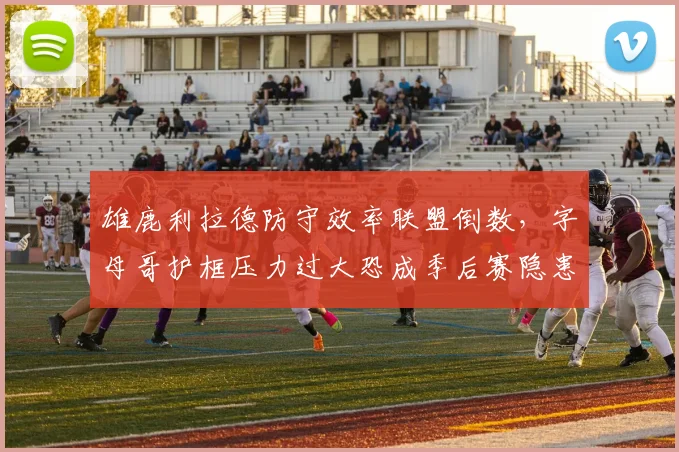 雄鹿利拉德防守效率联盟倒数,字母哥护框压力过大恐成季后赛隐患