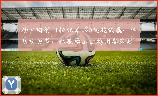 杨立瑜射门转化率18%超越武磊,但助攻为零,独狼踢法让梅州客家进攻失衡
