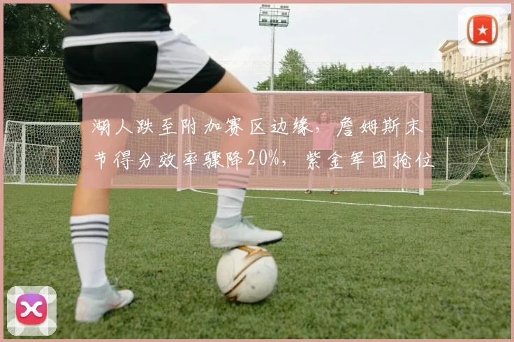 湖人跌至附加赛区边缘,詹姆斯末节得分效率骤降20%,紫金军团抢位战还有多少底气?