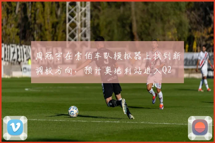 周冠宇在索伯车队模拟器上找到新调校方向,预计奥地利站进入Q2