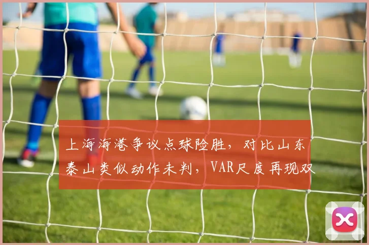 上海海港争议点球险胜,对比山东泰山类似动作未判,VAR尺度再现双标