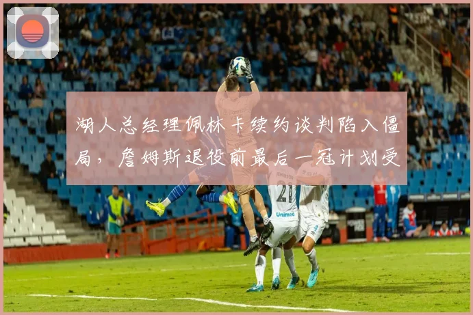 湖人总经理佩林卡续约谈判陷入僵局,詹姆斯退役前最后一冠计划受阻?