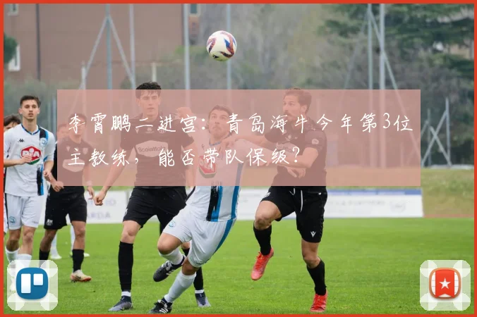 李霄鹏二进宫：青岛海牛今年第3位主教练，能否带队保级？