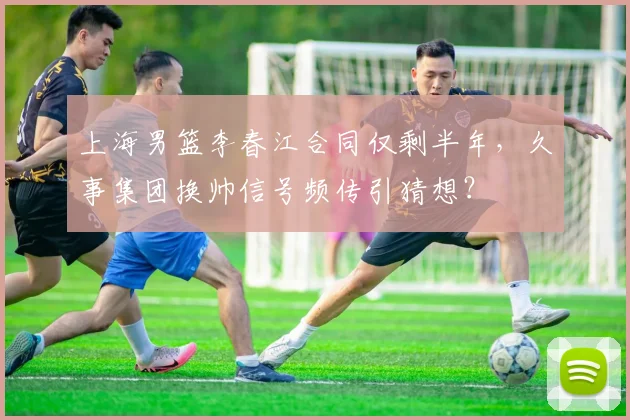 上海男篮李春江合同仅剩半年,久事集团换帅信号频传引猜想?