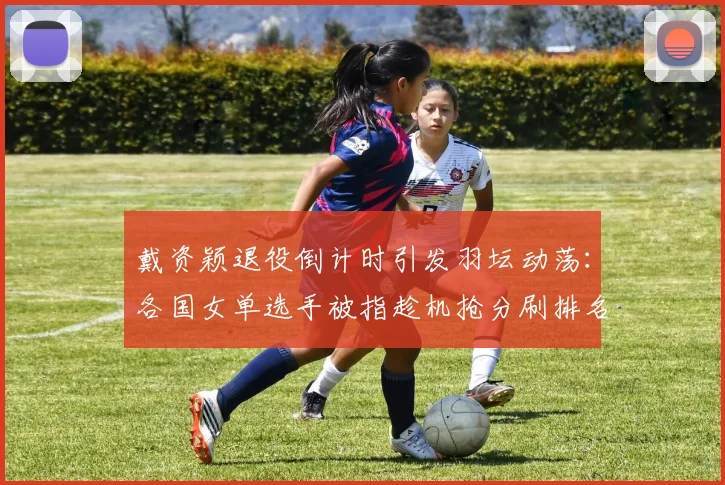 戴资颖退役倒计时引发羽坛动荡：各国女单选手被指趁机抢分刷排名