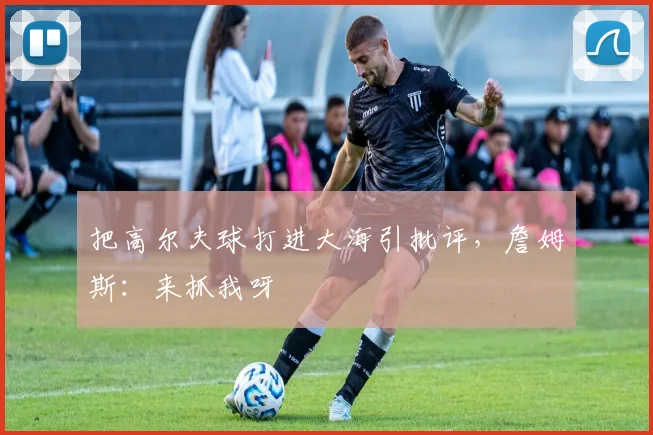 把高尔夫球打进大海引批评,詹姆斯:来抓我呀
